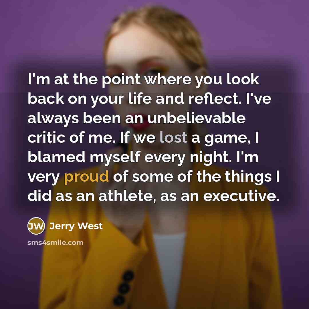 “I'm at the point where you look back on your life and reflect. I've always been an unbelievable critic of me. If we lost a game, I blamed myself every night. I'm very proud of some of the things I did as an athlete, as an executive.” quote by Jerry West