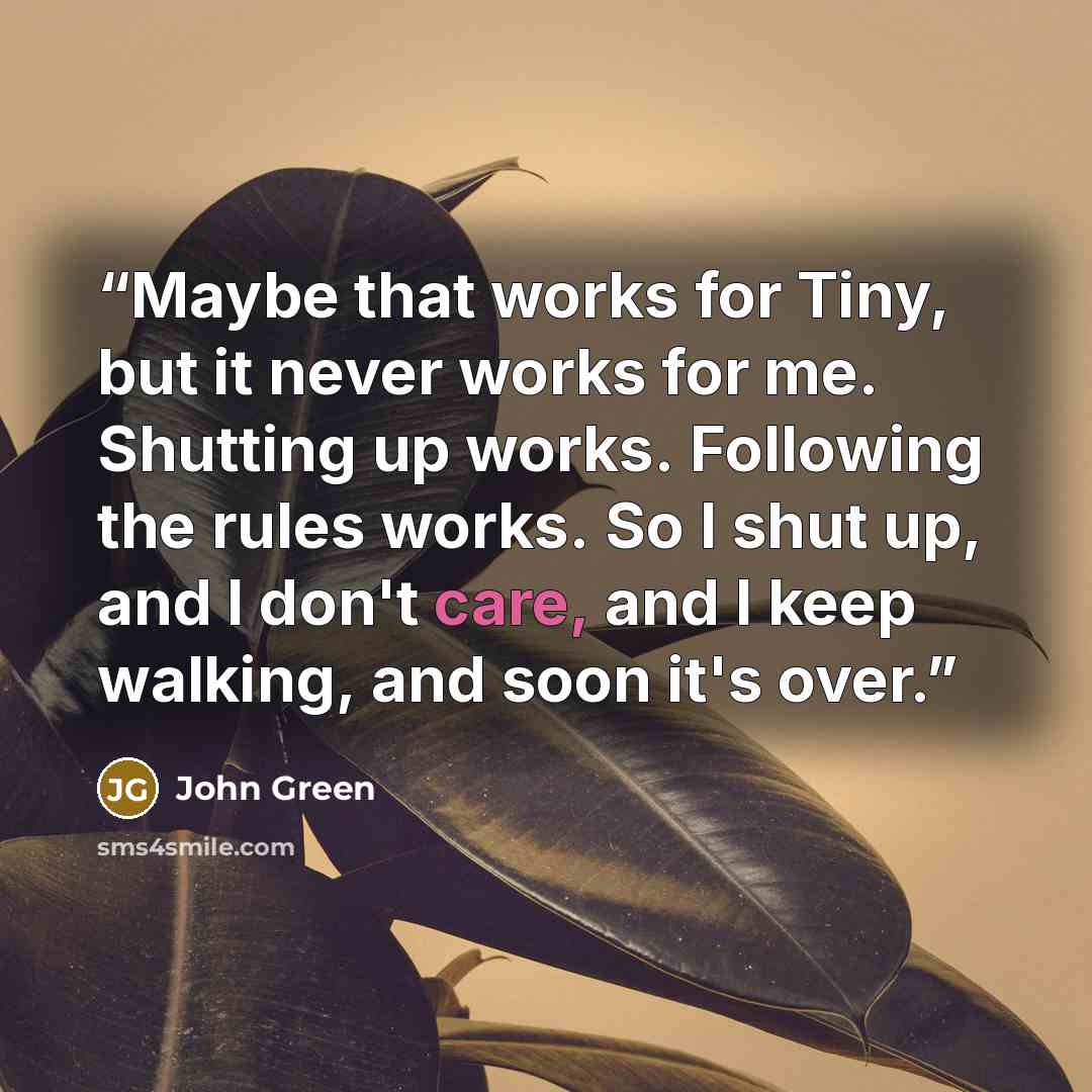 “Maybe that works for Tiny, but it never works for me. Shutting up works. Following the rules works. So I shut up, and I don't care, and I keep walking, and soon it's over.” quote by John Green