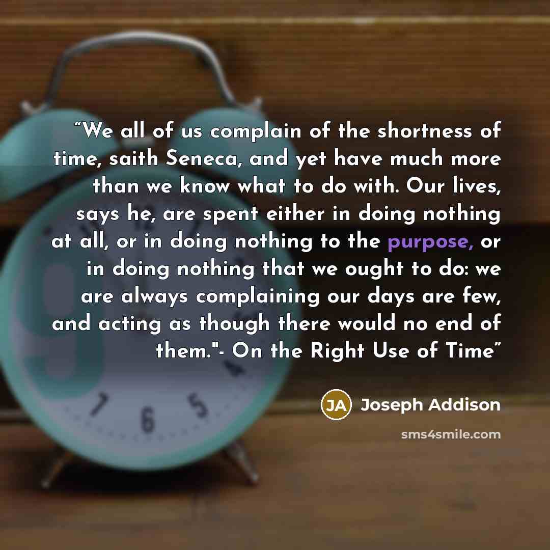“We all of us complain of the shortness of time, saith Seneca, and yet have much more than we know what to do with. Our lives, says he, are spent either in doing nothing at all, or in doing nothing to the purpose, or in doing nothing that we ought to do: we are always complaining our days are few…” quote by Joseph Addison