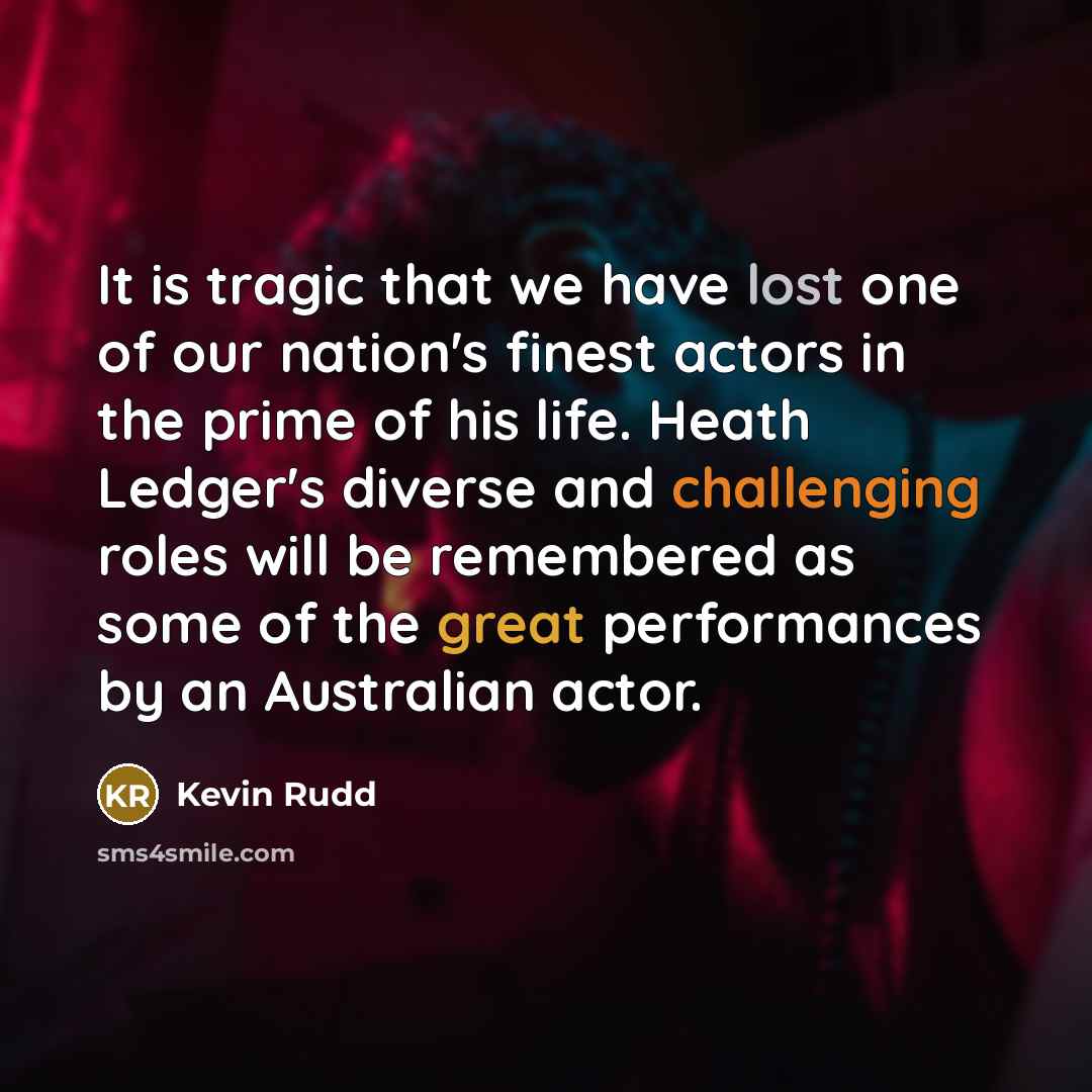 “It is tragic that we have lost one of our nation's finest actors in the prime of his life. Heath Ledger's diverse and challenging roles will be remembered as some of the great performances by an Australian actor.” quote by Kevin Rudd
