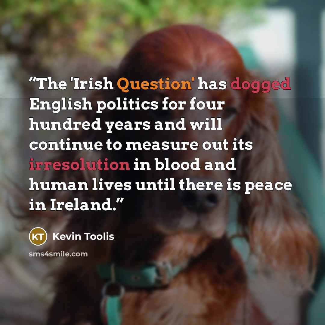 “The 'Irish Question' has dogged English politics for four hundred years and will continue to measure out its irresolution in blood and human lives until there is peace in Ireland.” quote by Kevin Toolis