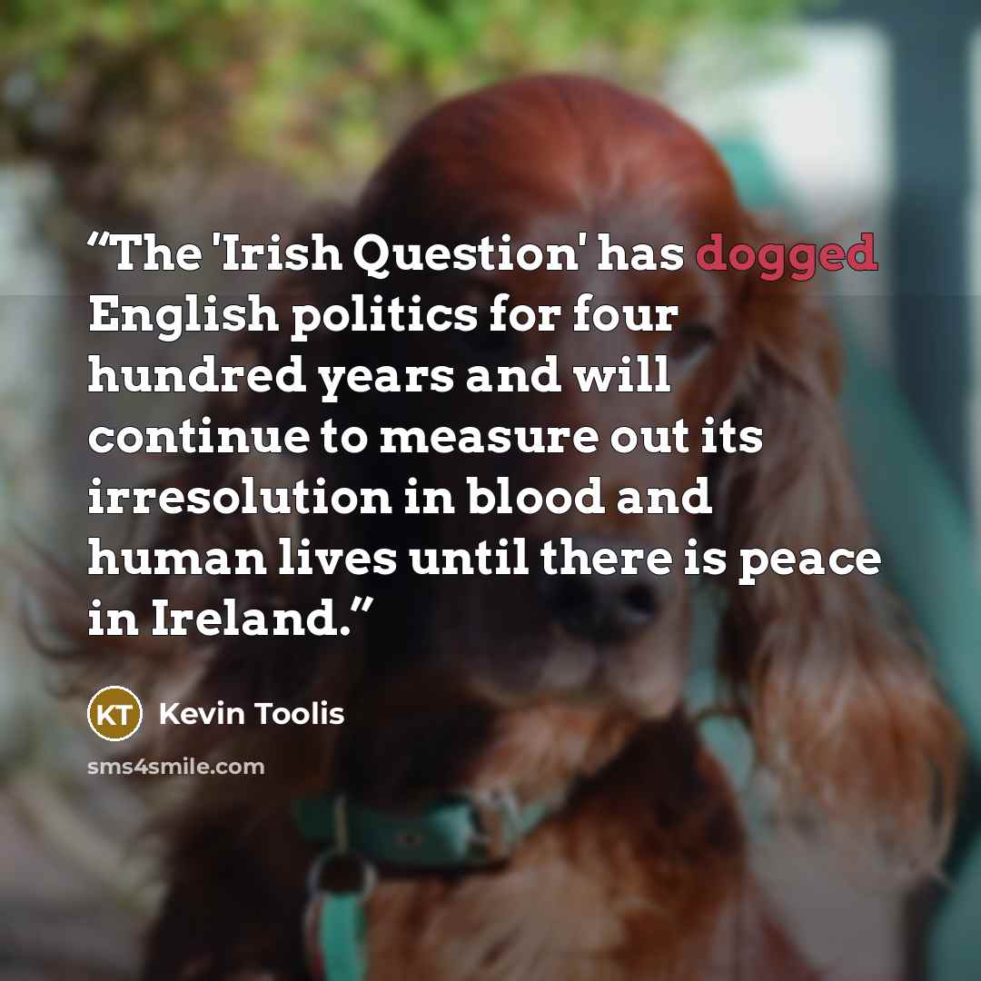 “The 'Irish Question' has dogged English politics for four hundred years and will continue to measure out its irresolution in blood and human lives until there is peace in Ireland.” quote by Kevin Toolis