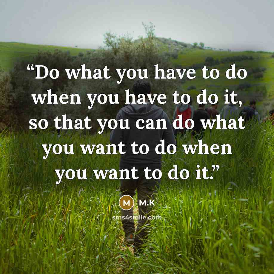 “Do what you have to do when you have to do it, so that you can do what you want to do when you want to do it.” quote by M.K