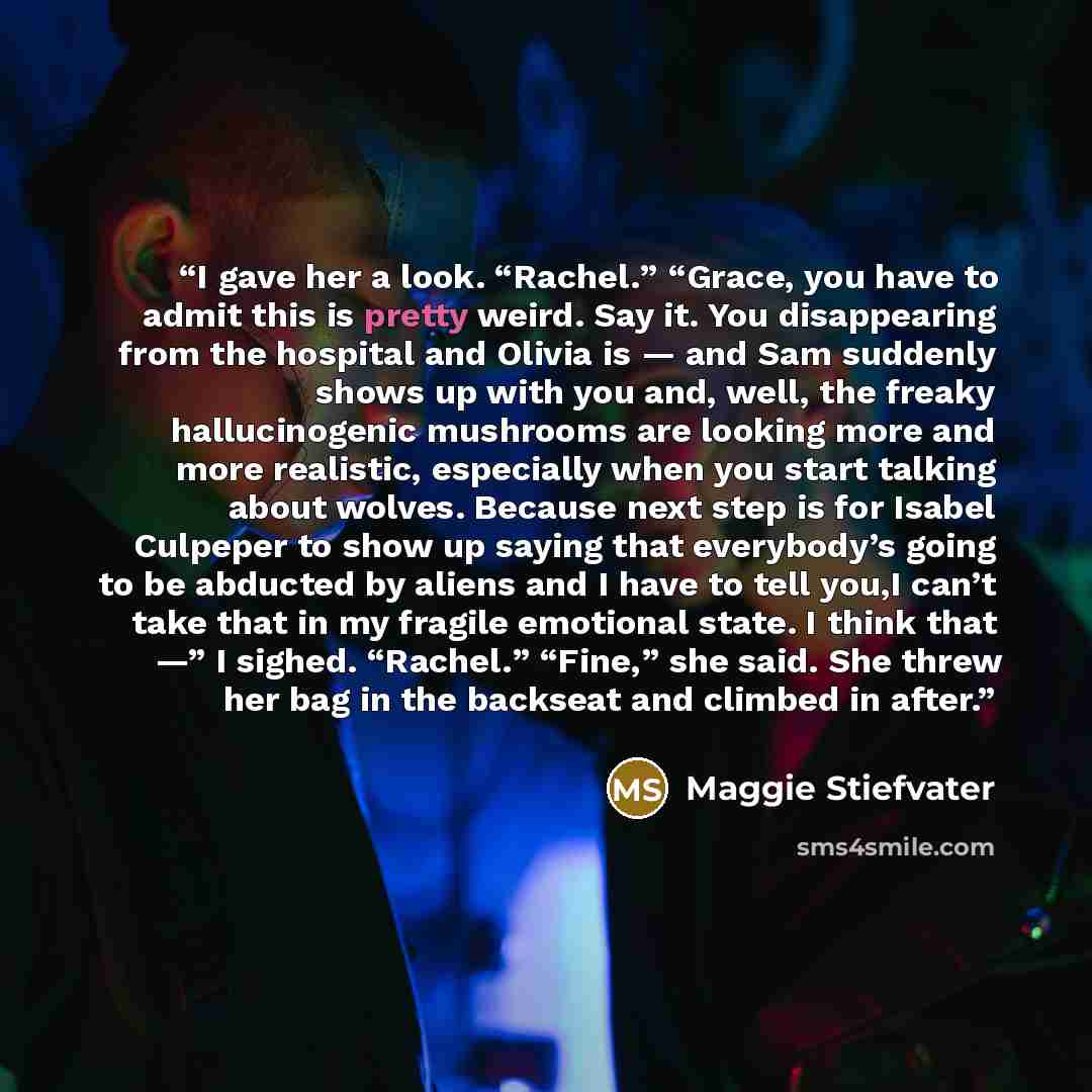 “I gave her a look. “Rachel.” “Grace, you have to admit this is pretty weird. Say it. You disappearing from the hospital and Olivia is — and Sam suddenly shows up with you and, well, the freaky hallucinogenic mushrooms are looking more and more realistic, especially when you start talking about…” quote by Maggie Stiefvater