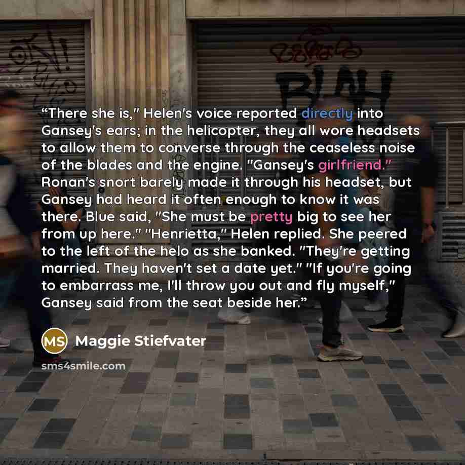 “There she is," Helen's voice reported directly into Gansey's ears; in the helicopter, they all wore headsets to allow them to converse through the ceaseless noise of the blades and the engine. "Gansey's girlfriend." Ronan's snort barely made it through his headset, but Gansey had heard it often…” quote by Maggie Stiefvater