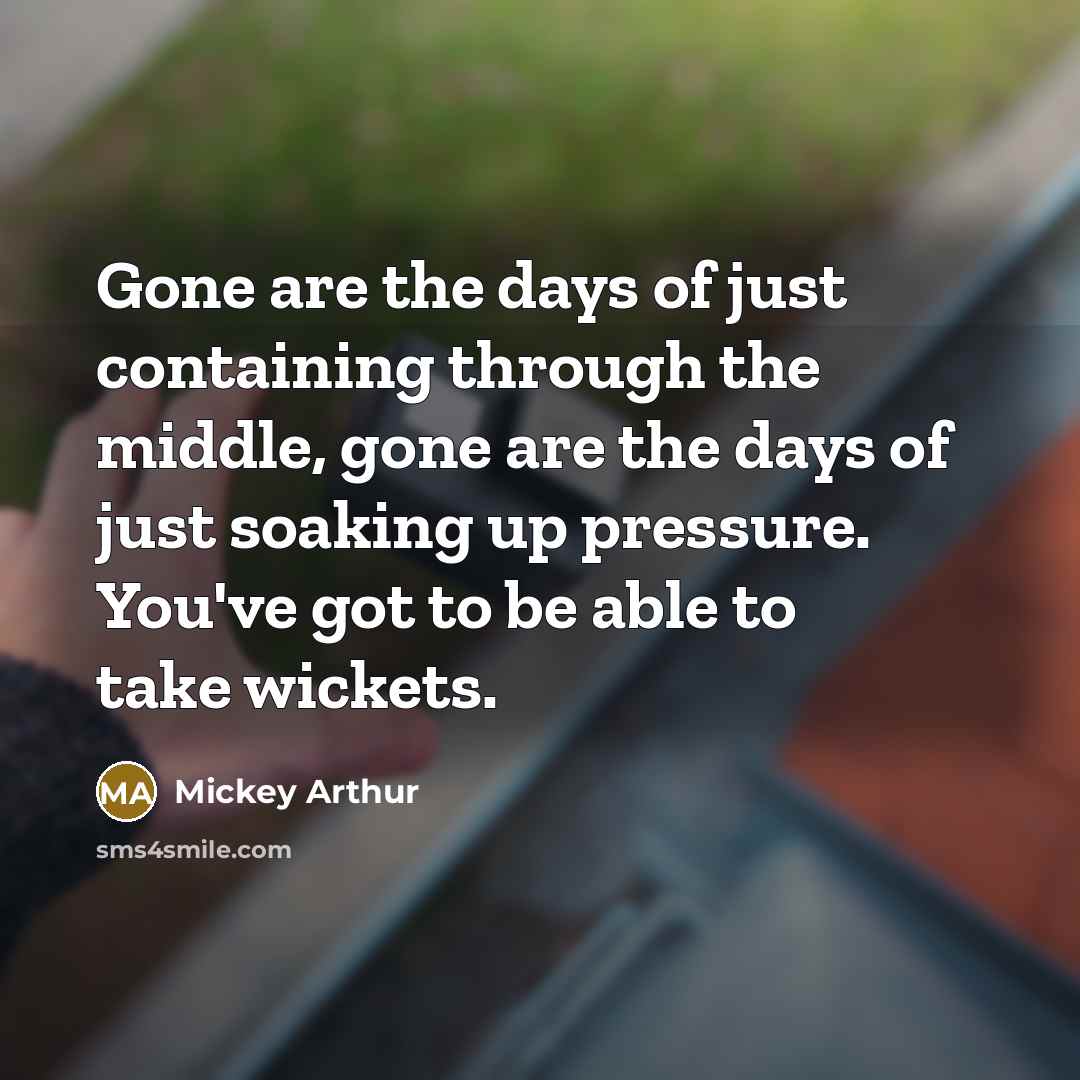 “Gone are the days of just containing through the middle, gone are the days of just soaking up pressure. You've got to be able to take wickets.” quote by Mickey Arthur
