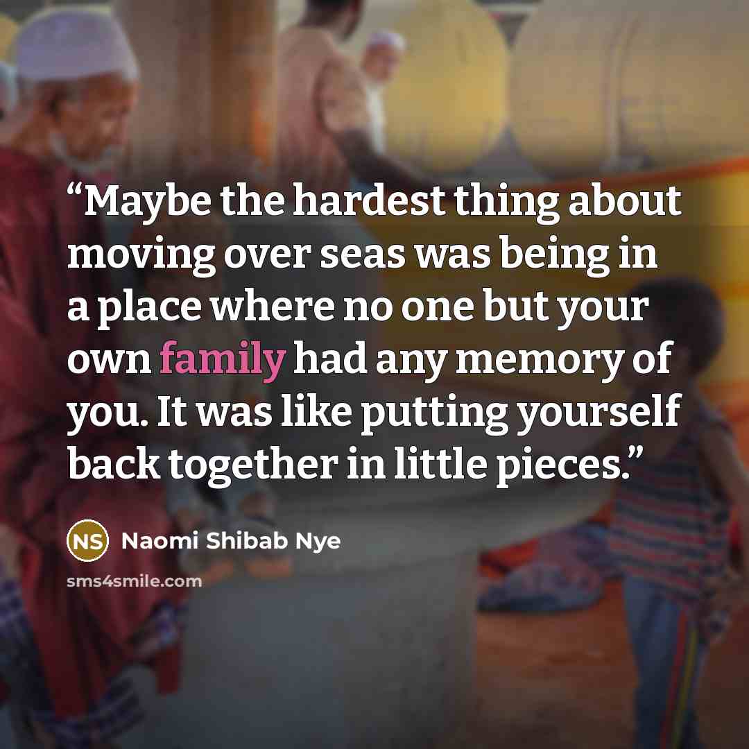 “Maybe the hardest thing about moving over seas was being in a place where no one but your own family had any memory of you. It was like putting yourself back together in little pieces.” quote by Naomi Shibab Nye