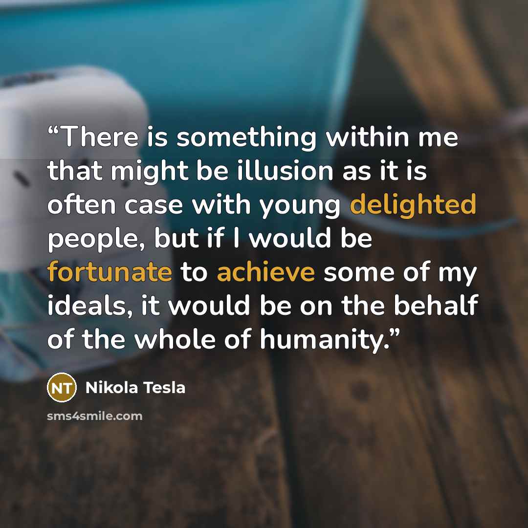 “There is something within me that might be illusion as it is often case with young delighted people, but if I would be fortunate to achieve some of my ideals, it would be on the behalf of the whole of humanity.” quote by Nikola Tesla
