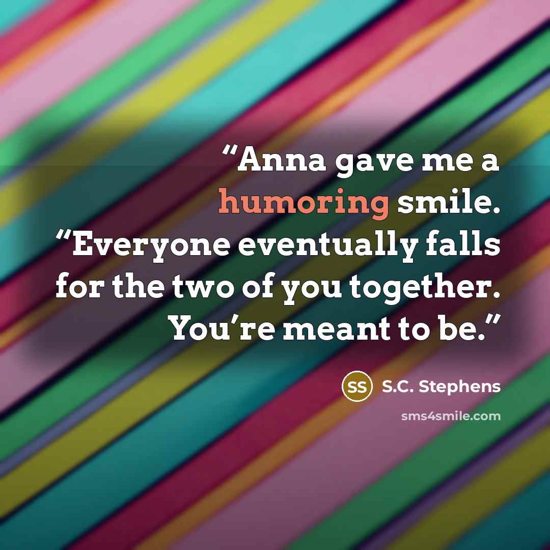 “Anna gave me a humoring smile. “Everyone eventually falls for the two of you together. You’re meant to be.” quote by S.C. Stephens