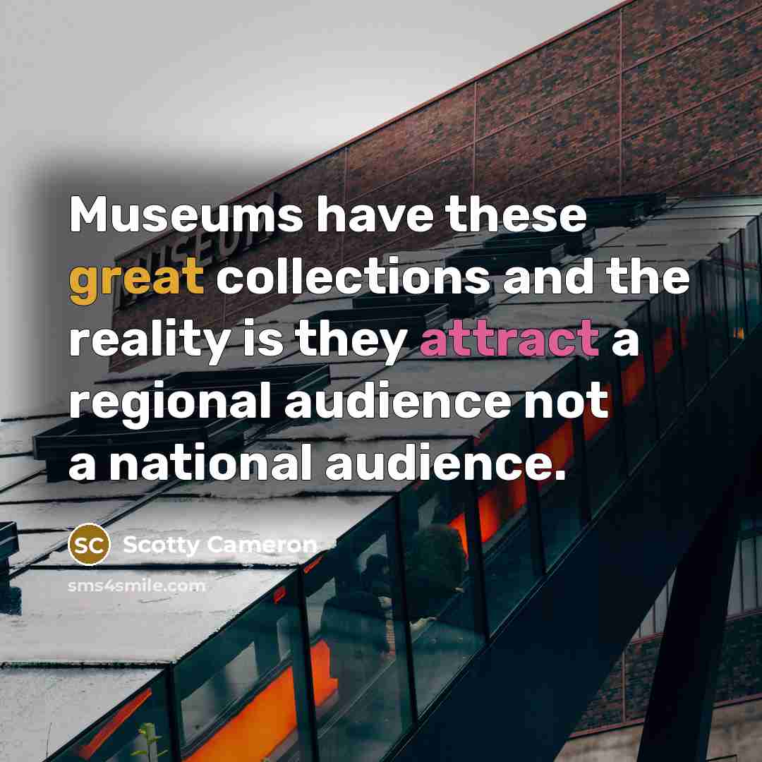 “Museums have these great collections and the reality is they attract a regional audience not a national audience.” quote by Scotty Cameron