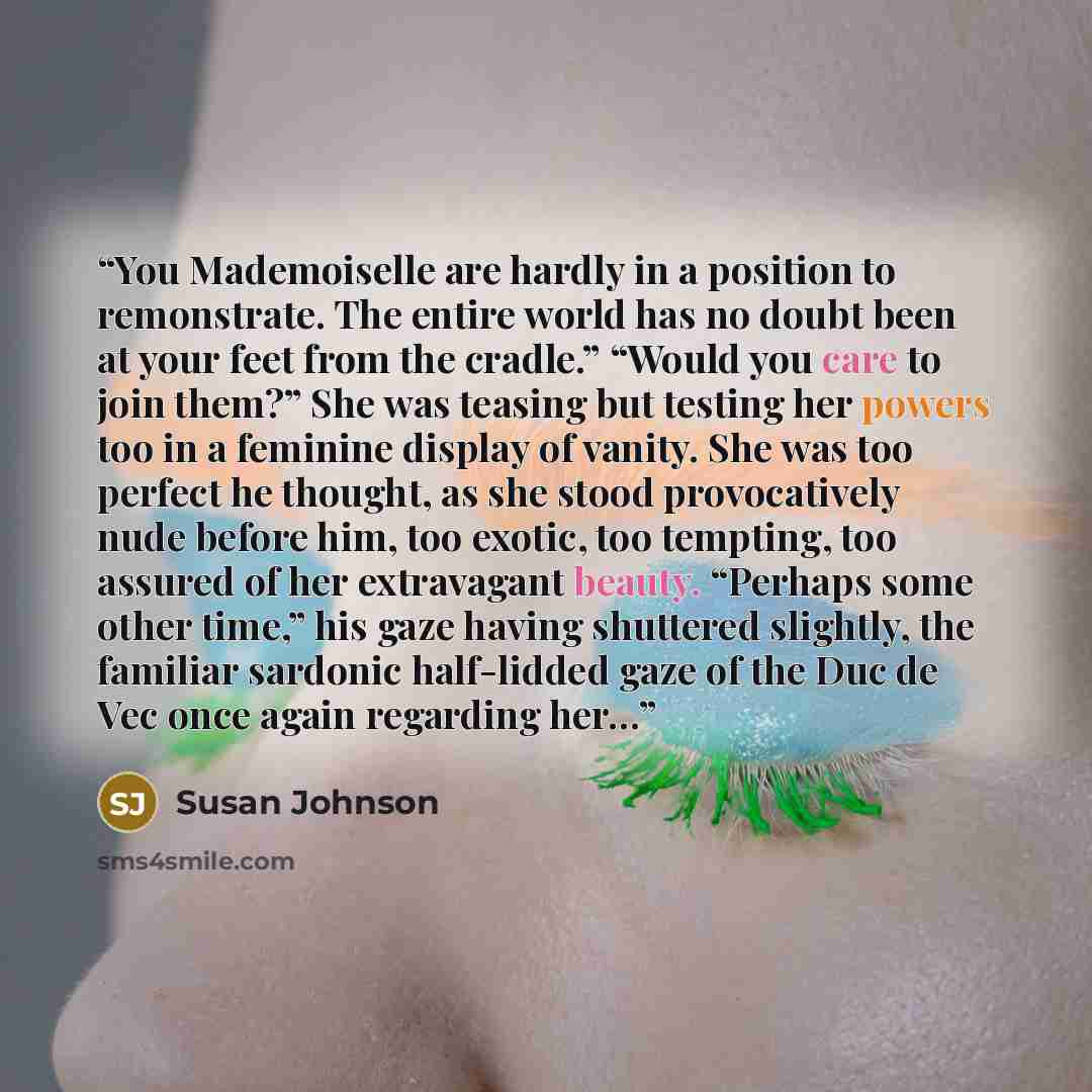 “You Mademoiselle are hardly in a position to remonstrate. The entire world has no doubt been at your feet from the cradle.” “Would you care to join them?” She was teasing but testing her powers too in a feminine display of vanity. She was too perfect he thought, as she stood provocatively nude…” quote by Susan Johnson