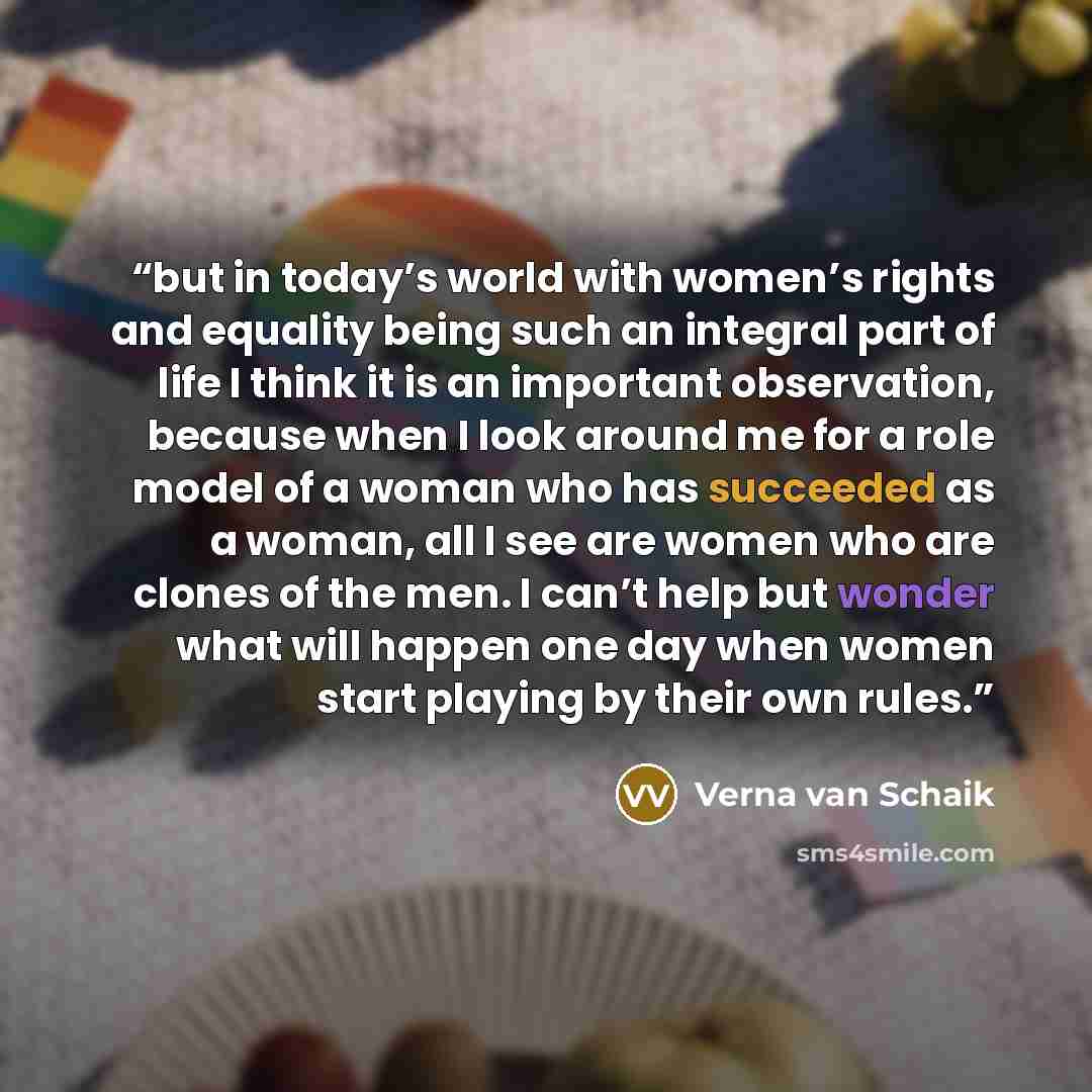“but in today’s world with women’s rights and equality being such an integral part of life I think it is an important observation, because when I look around me for a role model of a woman who has succeeded as a woman, all I see are women who are clones of the men. I can’t help but wonder what will…” quote by Verna van Schaik