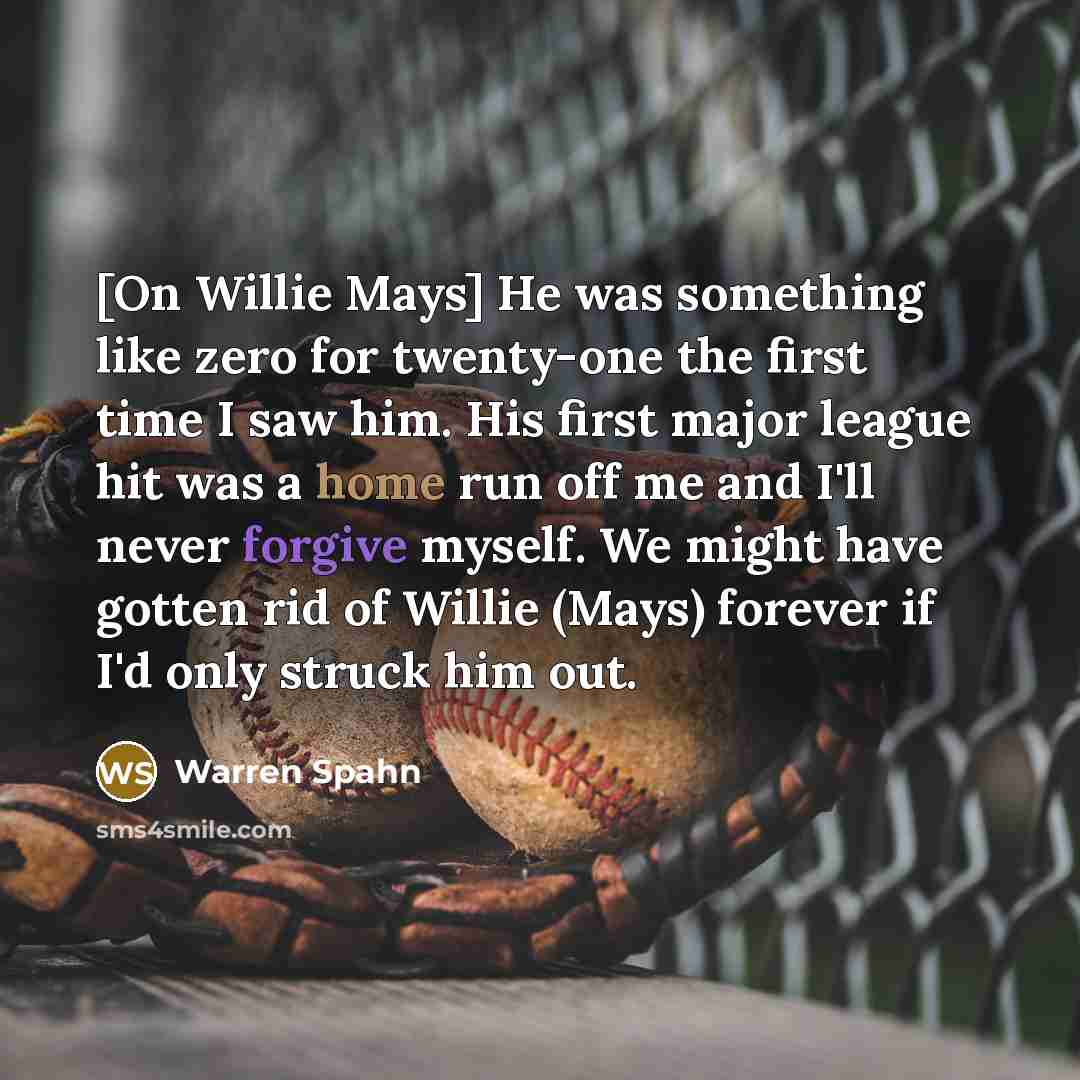 “[On Willie Mays] He was something like zero for twenty-one the first time I saw him. His first major league hit was a home run off me and I'll never forgive myself. We might have gotten rid of Willie (Mays) forever if I'd only struck him out.” quote by Warren Spahn