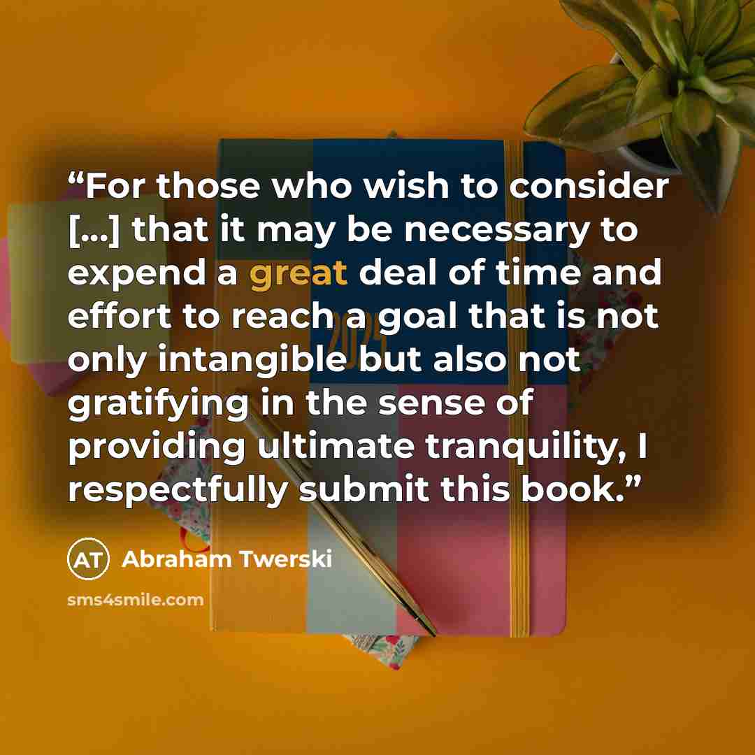“For those who wish to consider [...] that it may be necessary to expend a great deal of time and effort to reach a goal that is not only intangible but also not gratifying in the sense of providing ultimate tranquility, I respectfully submit this book.” quote by Abraham Twerski