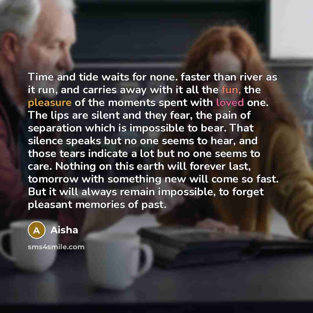 “Time and tide waits for none. faster than river as it run, and carries away with it all the fun, the pleasure of the moments spent with loved one. The lips are silent and they fear, the pain of separation which is impossible to bear. That silence speaks but no one seems to hear, and those tears…” quote by Aisha