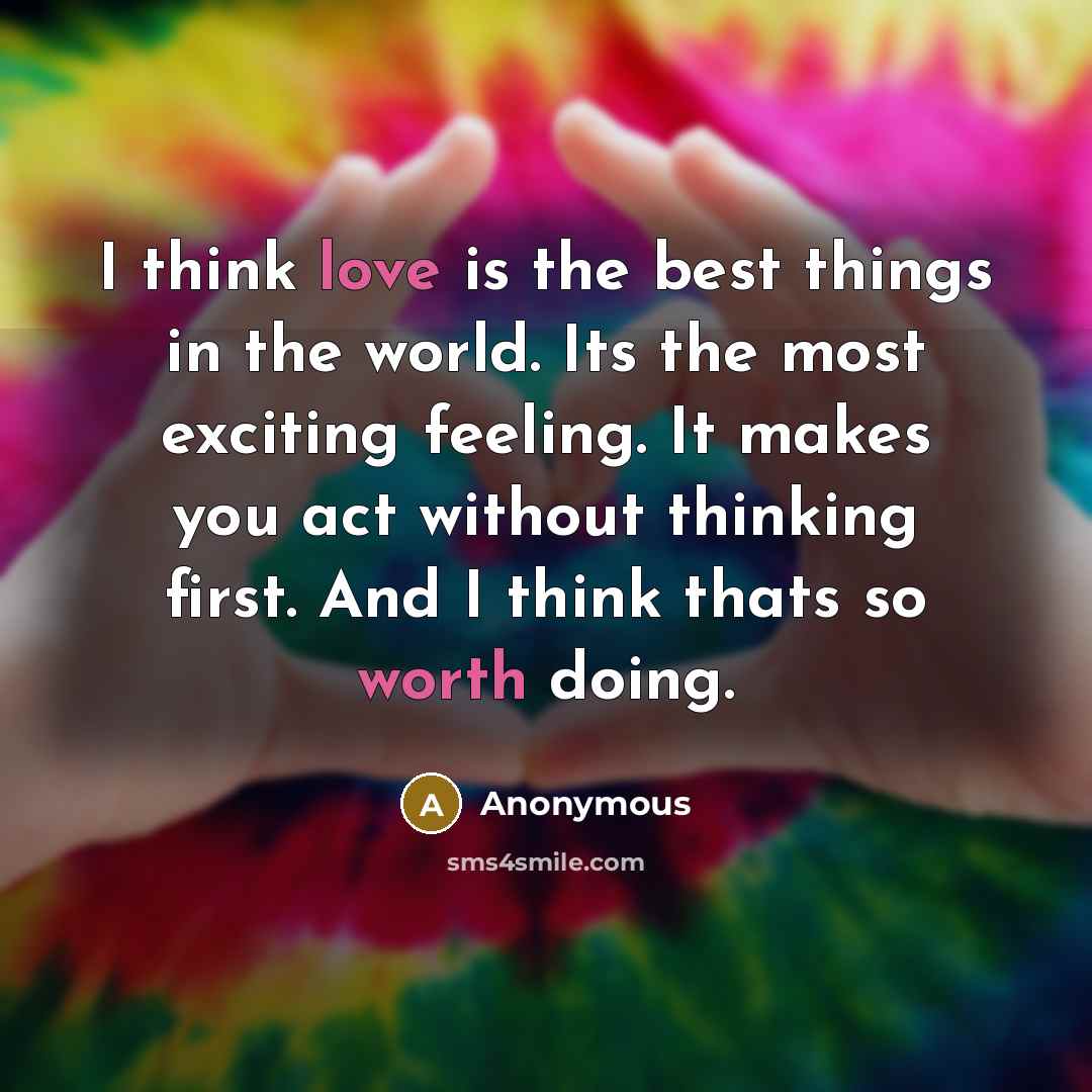 “I think love is the best things in the world. Its the most exciting feeling. It makes you act without thinking first. And I think thats so worth doing.” quote by Anonymous