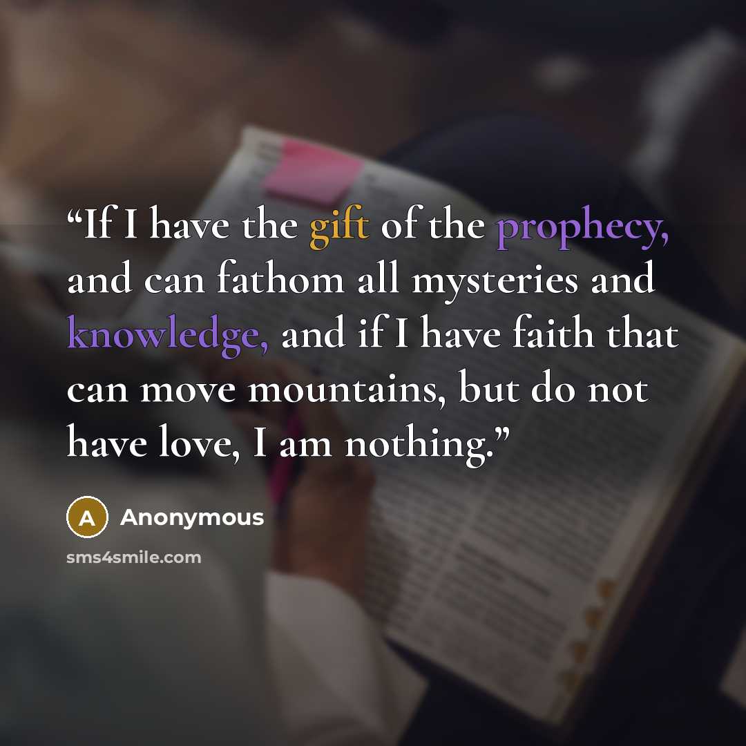 “If I have the gift of the prophecy, and can fathom all mysteries and knowledge, and if I have faith that can move mountains, but do not have love, I am nothing.” quote by Anonymous