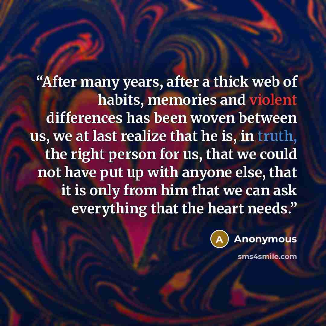 “After many years, after a thick web of habits, memories and violent differences has been woven between us, we at last realize that he is, in truth, the right person for us, that we could not have put up with anyone else, that it is only from him that we can ask everything that the heart needs.” quote by Anonymous