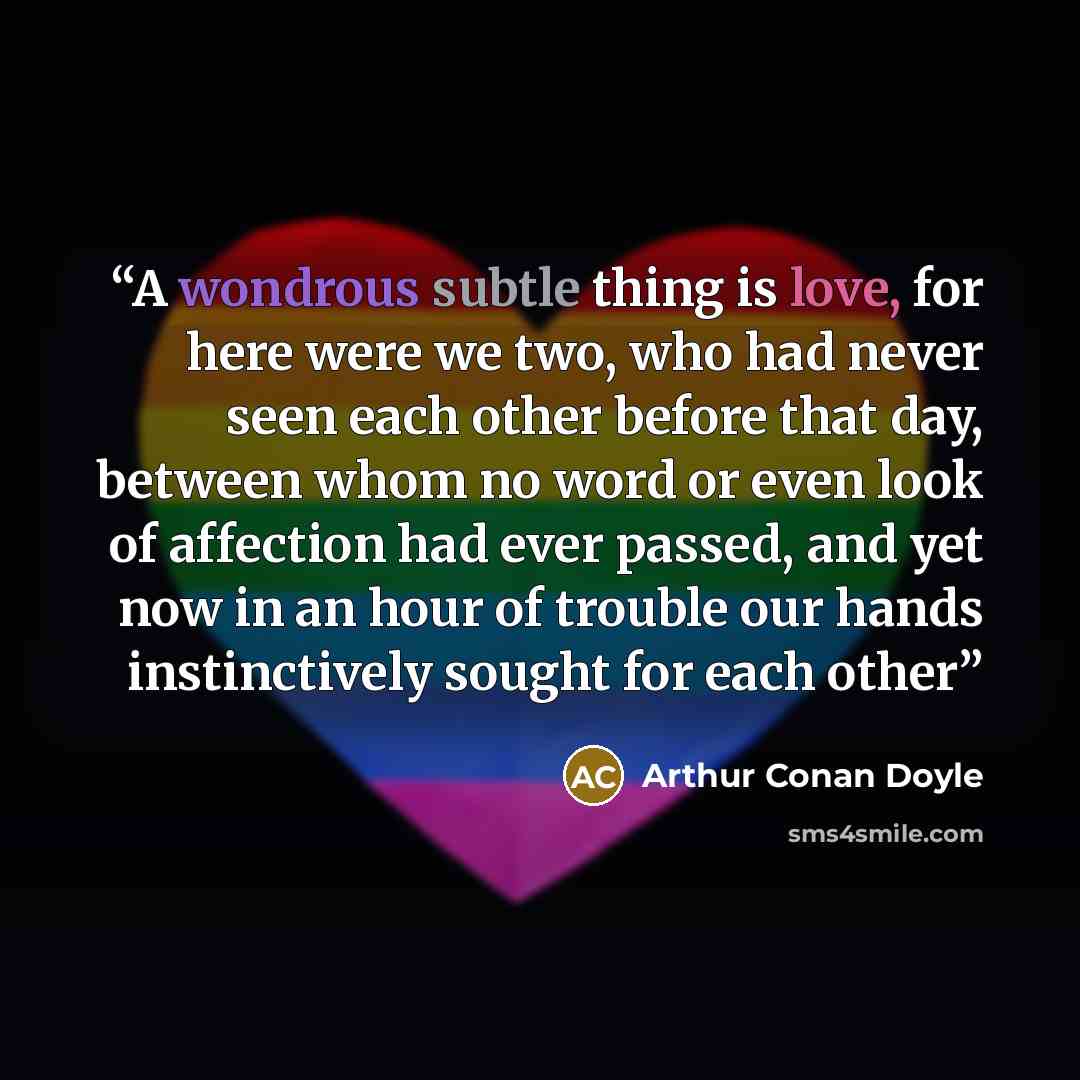 “A wondrous subtle thing is love, for here were we two, who had never seen each other before that day, between whom no word or even look of affection had ever passed, and yet now in an hour of trouble our hands instinctively sought for each other” quote by Arthur Conan Doyle