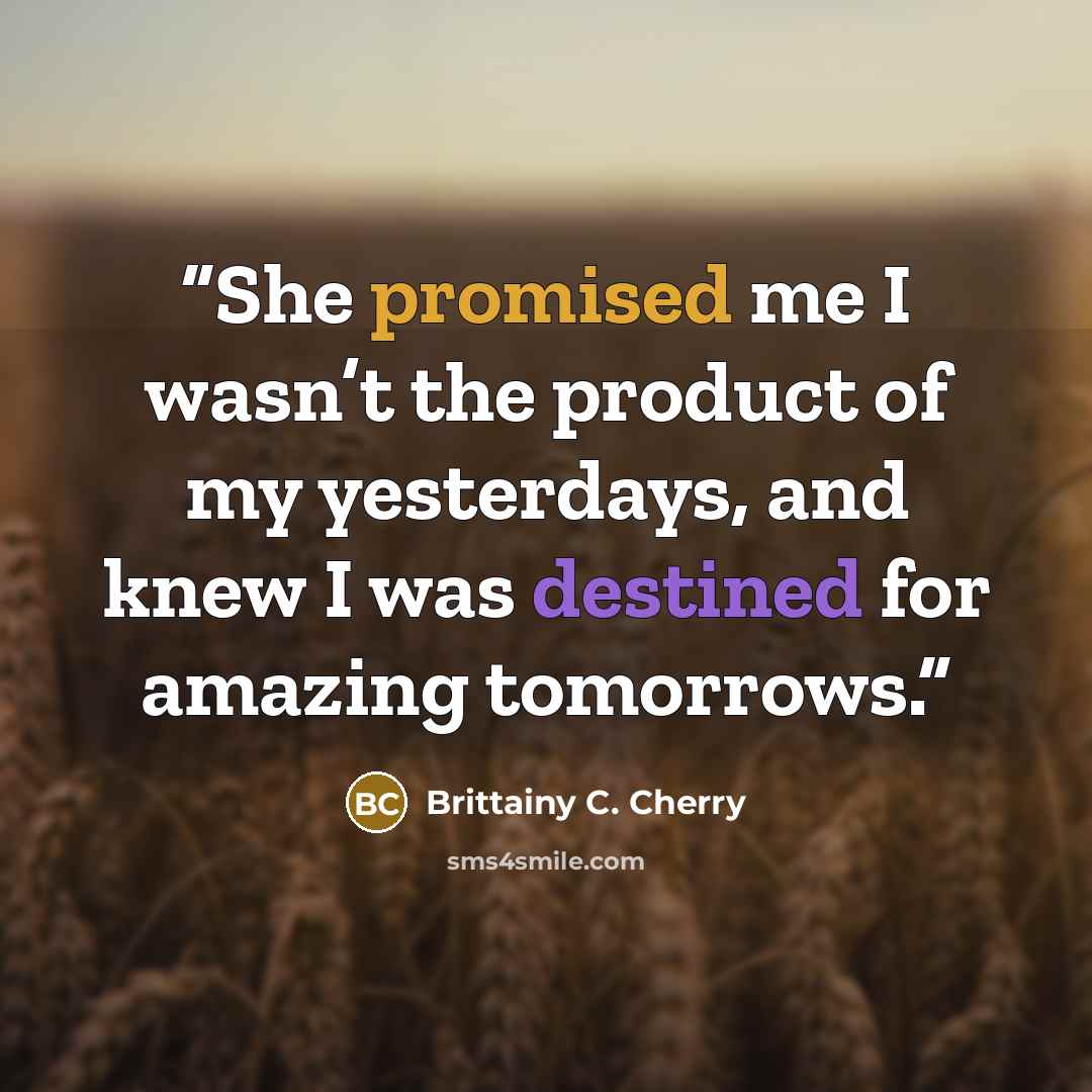 “She promised me I wasn’t the product of my yesterdays, and knew I was destined for amazing tomorrows.” quote by Brittainy C. Cherry