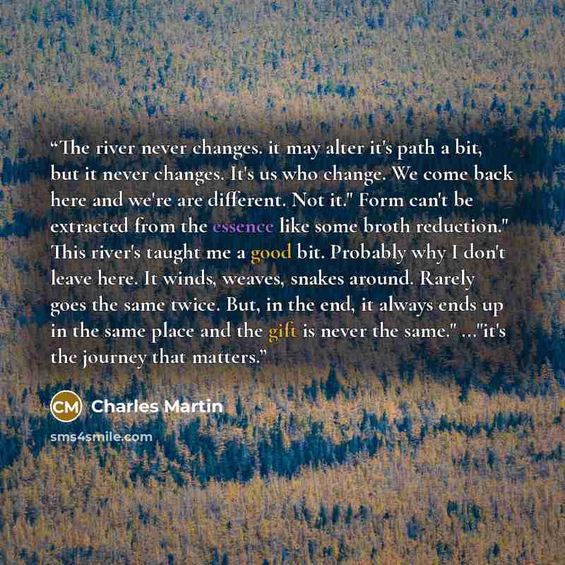 “The river never changes. it may alter it's path a bit, but it never changes. It's us who change. We come back here and we're are different. Not it." Form can't be extracted from the essence like some broth reduction." This river's taught me a good bit. Probably why I don't leave here. It winds…” quote by Charles Martin