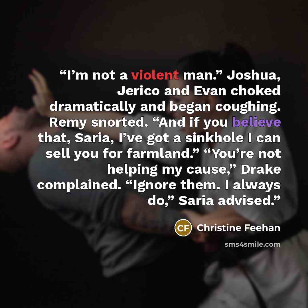 “I’m not a violent man.” Joshua, Jerico and Evan choked dramatically and began coughing. Remy snorted. “And if you believe that, Saria, I’ve got a sinkhole I can sell you for farmland.” “You’re not helping my cause,” Drake complained. “Ignore them. I always do,” Saria advised.” quote by Christine Feehan