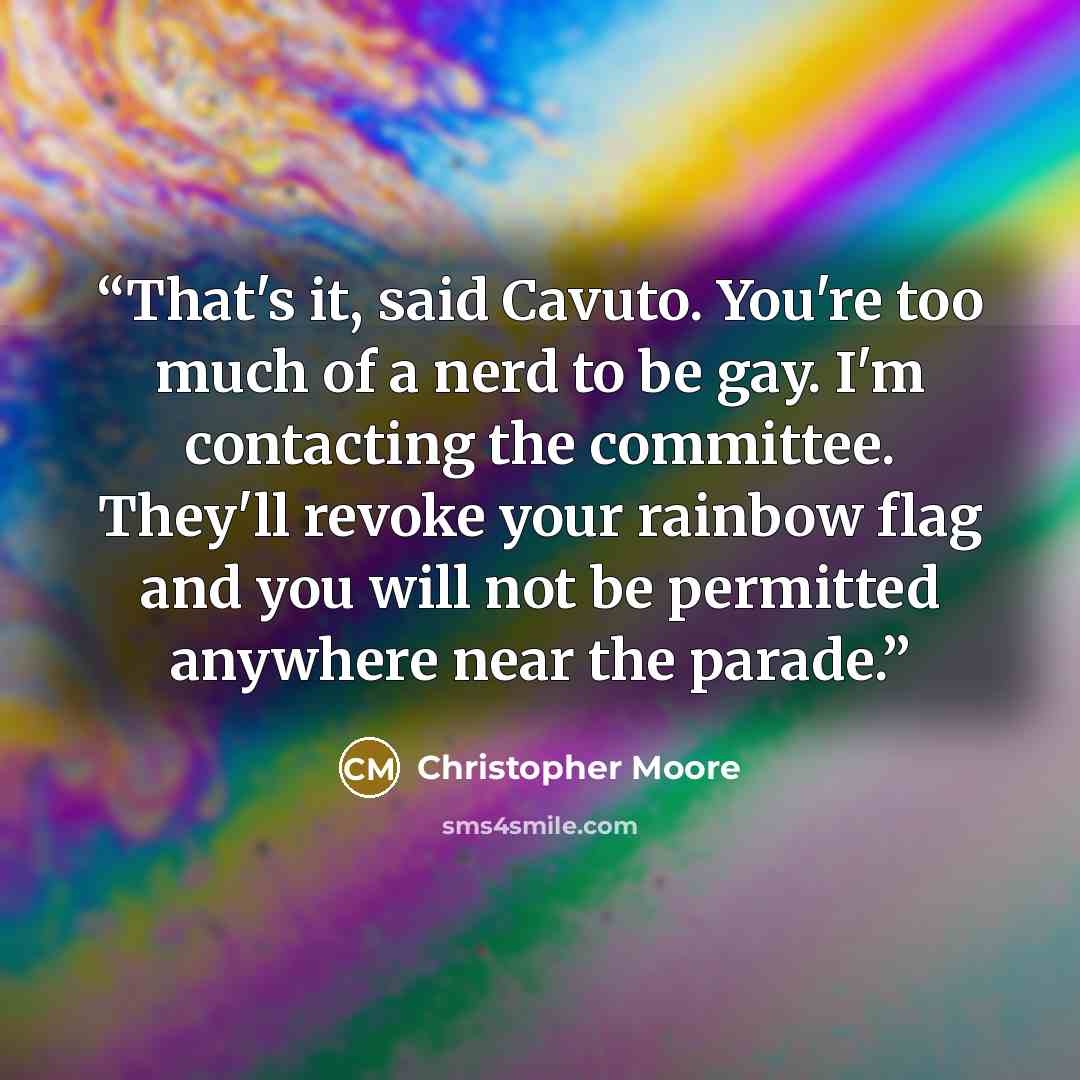 “That's it, said Cavuto. You're too much of a nerd to be gay. I'm contacting the committee. They'll revoke your rainbow flag and you will not be permitted anywhere near the parade.” quote by Christopher Moore