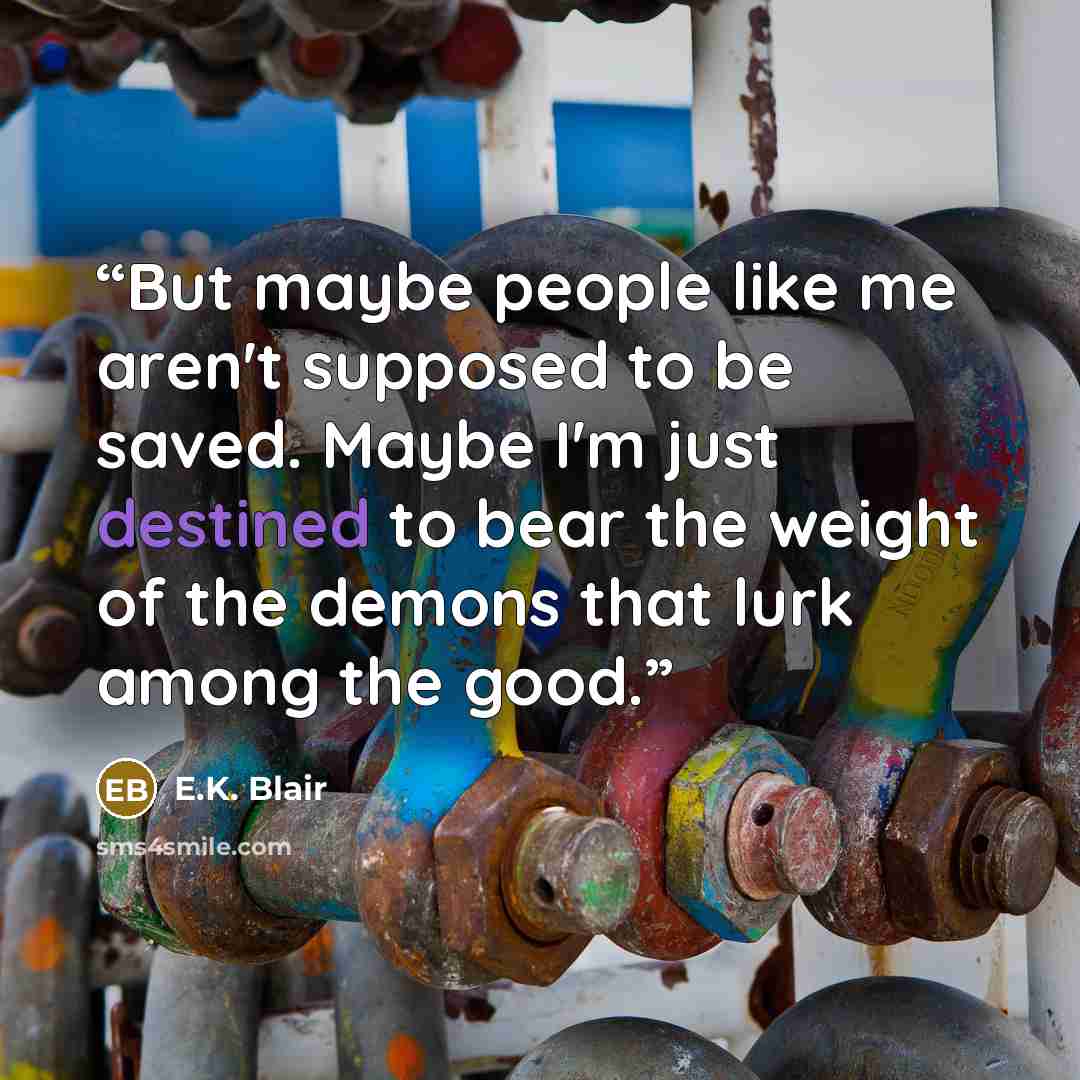 “But maybe people like me aren't supposed to be saved. Maybe I'm just destined to bear the weight of the demons that lurk among the good.” quote by E.K. Blair