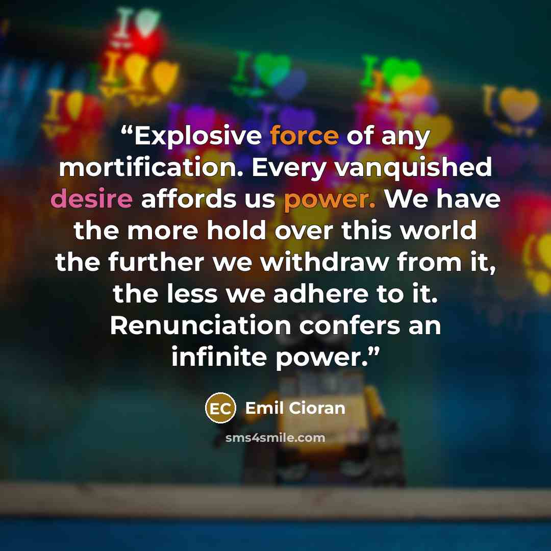 “Explosive force of any mortification. Every vanquished desire affords us power. We have the more hold over this world the further we withdraw from it, the less we adhere to it. Renunciation confers an infinite power.” quote by Emil Cioran