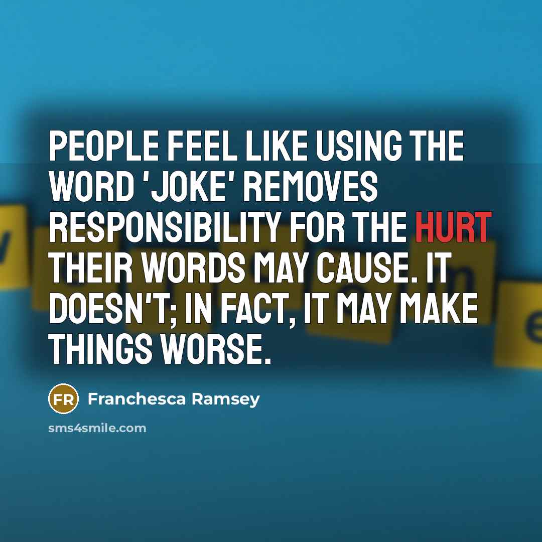 “People feel like using the word 'joke' removes responsibility for the hurt their words may cause. It doesn't; in fact, it may make things worse.” quote by Franchesca Ramsey