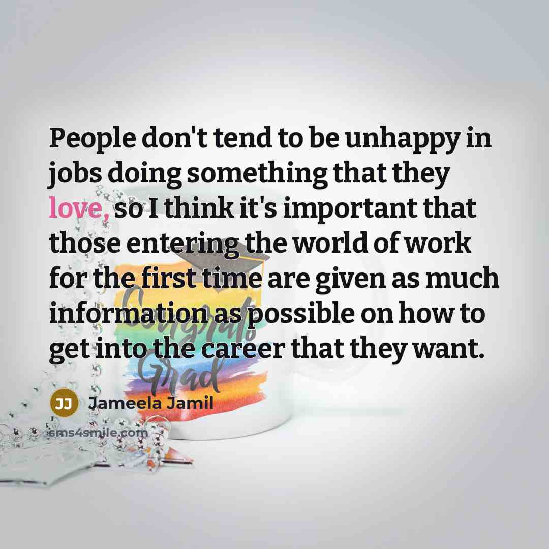 “People don't tend to be unhappy in jobs doing something that they love, so I think it's important that those entering the world of work for the first time are given as much information as possible on how to get into the career that they want.” quote by Jameela Jamil