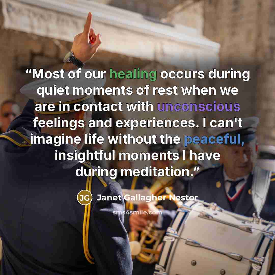 “Most of our healing occurs during quiet moments of rest when we are in contact with unconscious feelings and experiences. I can't imagine life without the peaceful, insightful moments I have during meditation.” quote by Janet Gallagher Nestor