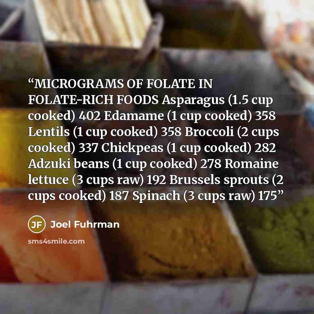 “MICROGRAMS OF FOLATE IN FOLATE-RICH FOODS Asparagus (1.5 cup cooked) 402 Edamame (1 cup cooked) 358 Lentils (1 cup cooked) 358 Broccoli (2 cups cooked) 337 Chickpeas (1 cup cooked) 282 Adzuki beans (1 cup cooked) 278 Romaine lettuce (3 cups raw) 192 Brussels sprouts (2 cups cooked) 187 Spinach (3…” quote by Joel Fuhrman