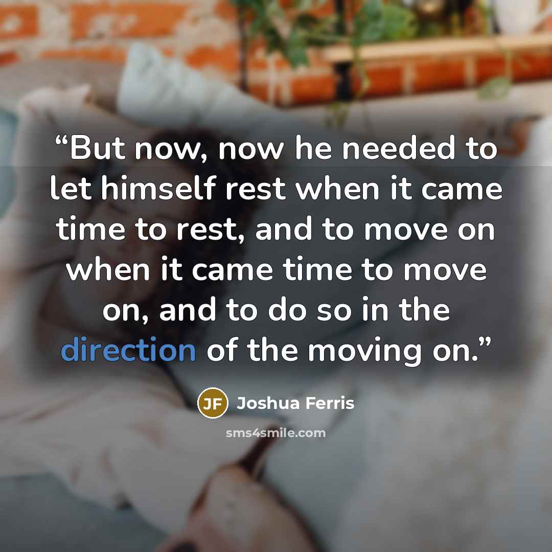 “But now, now he needed to let himself rest when it came time to rest, and to move on when it came time to move on, and to do so in the direction of the moving on.” quote by Joshua Ferris