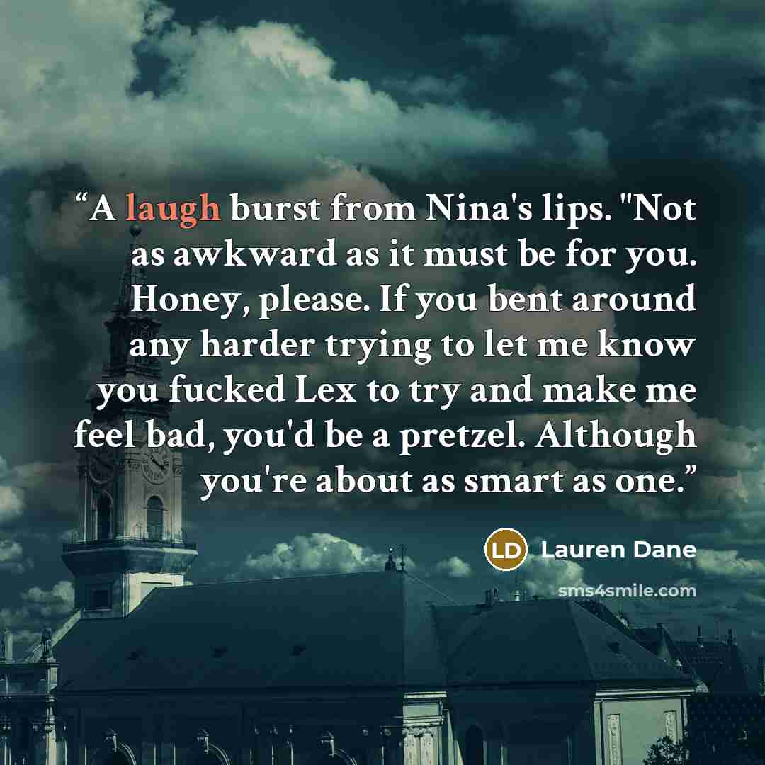 “A laugh burst from Nina's lips. "Not as awkward as it must be for you. Honey, please. If you bent around any harder trying to let me know you fucked Lex to try and make me feel bad, you'd be a pretzel. Although you're about as smart as one.” quote by Lauren Dane