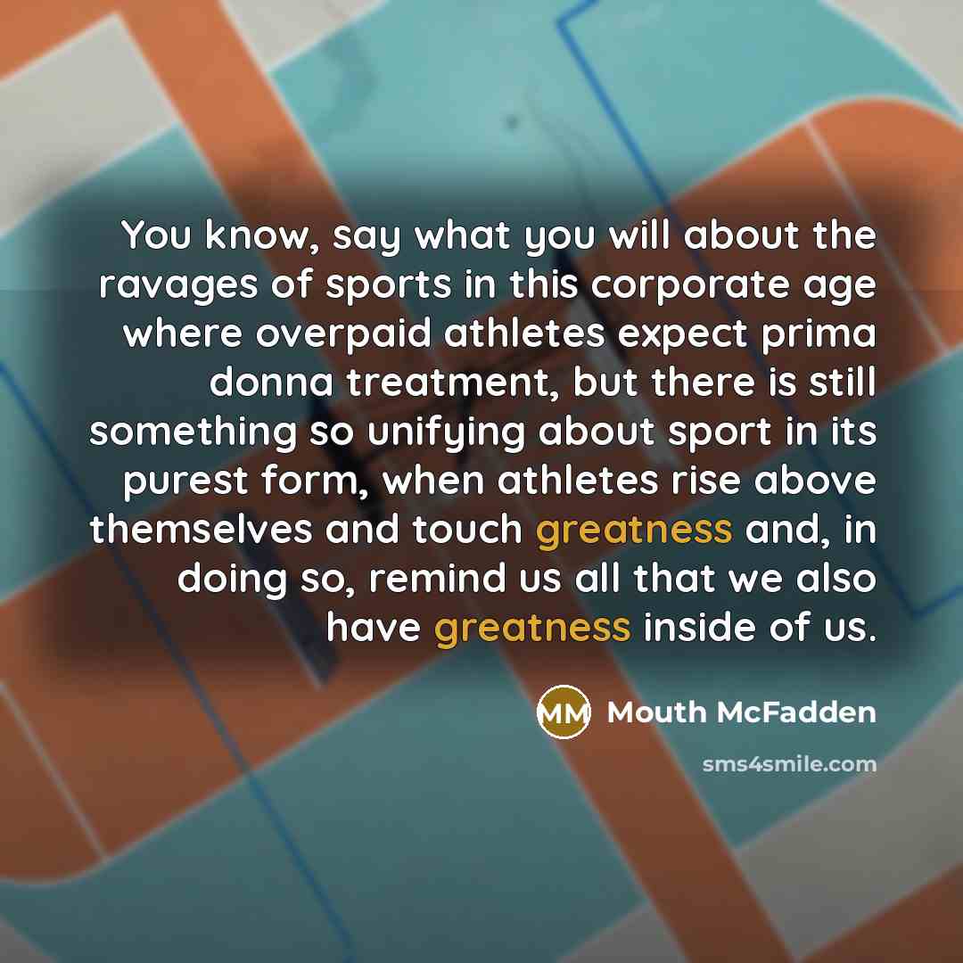 “You know, say what you will about the ravages of sports in this corporate age where overpaid athletes expect prima donna treatment, but there is still something so unifying about sport in its purest form, when athletes rise above themselves and touch greatness and, in doing so, remind us all that…” quote by Mouth McFadden