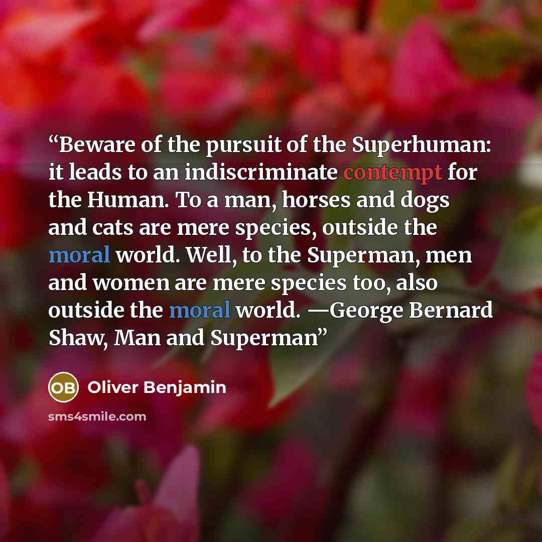 “Beware of the pursuit of the Superhuman: it leads to an indiscriminate contempt for the Human. To a man, horses and dogs and cats are mere species, outside the moral world. Well, to the Superman, men and women are mere species too, also outside the moral world. —George Bernard Shaw, Man and Superman” quote by Oliver Benjamin