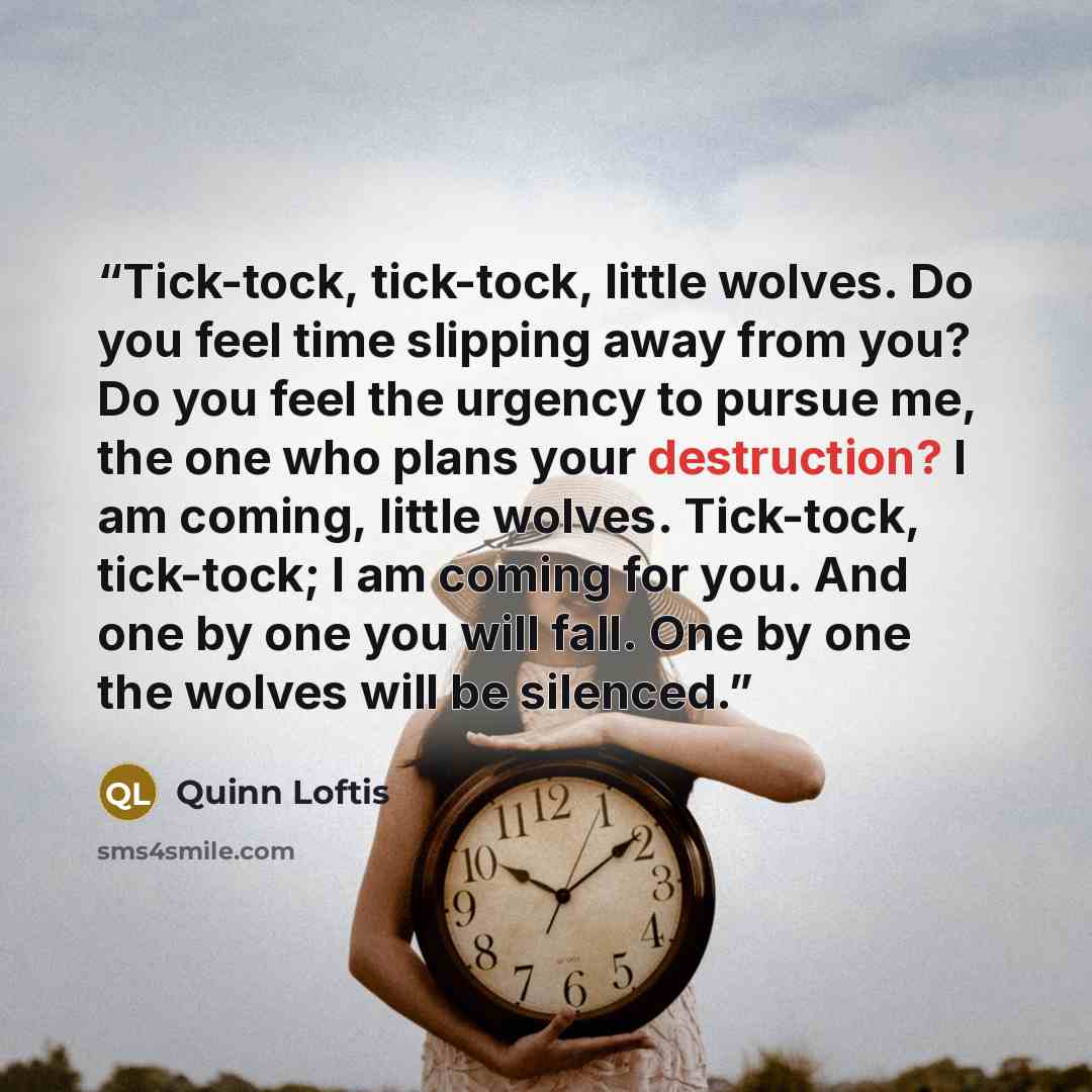 “Tick-tock, tick-tock, little wolves. Do you feel time slipping away from you? Do you feel the urgency to pursue me, the one who plans your destruction? I am coming, little wolves. Tick-tock, tick-tock; I am coming for you. And one by one you will fall. One by one the wolves will be silenced.” quote by Quinn Loftis