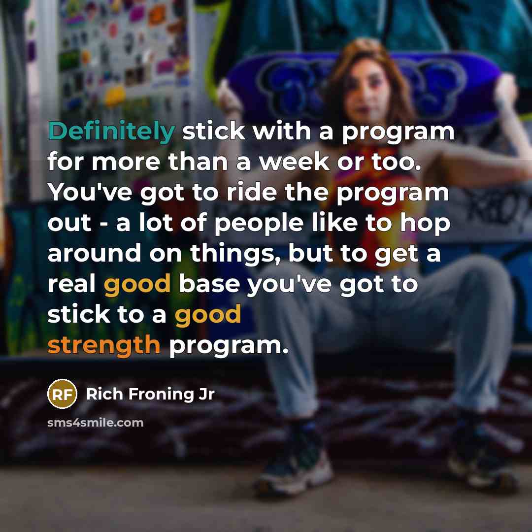 “Definitely stick with a program for more than a week or too. You've got to ride the program out - a lot of people like to hop around on things, but to get a real good base you've got to stick to a good strength program.” quote by Rich Froning Jr