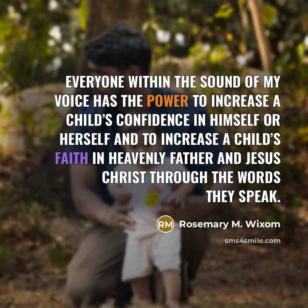 “Everyone within the sound of my voice has the power to increase a child’s confidence in himself or herself and to increase a child’s faith in Heavenly Father and Jesus Christ through the words they speak.” quote by Rosemary M. Wixom