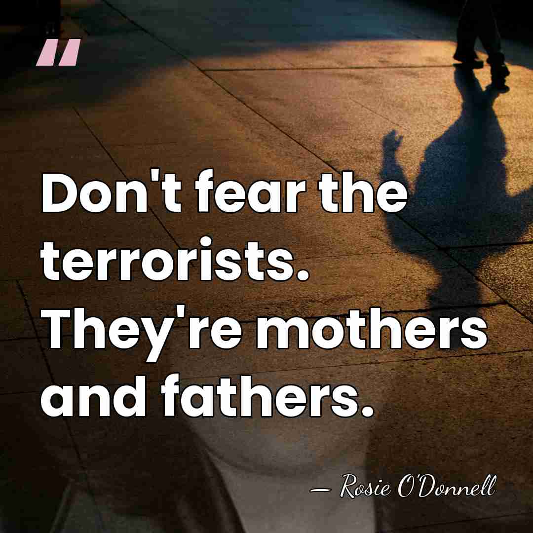Don't fear the terrorists. They're mothers and fathers. - Rosie O'Donnell