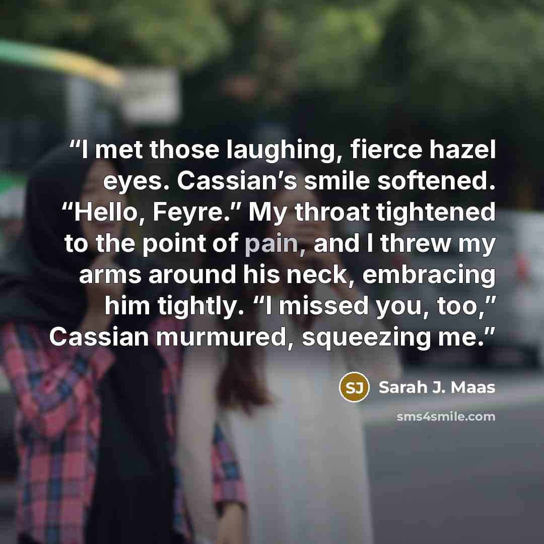 “I met those laughing, fierce hazel eyes. Cassian’s smile softened. “Hello, Feyre.” My throat tightened to the point of pain, and I threw my arms around his neck, embracing him tightly. “I missed you, too,” Cassian murmured, squeezing me.” quote by Sarah J. Maas