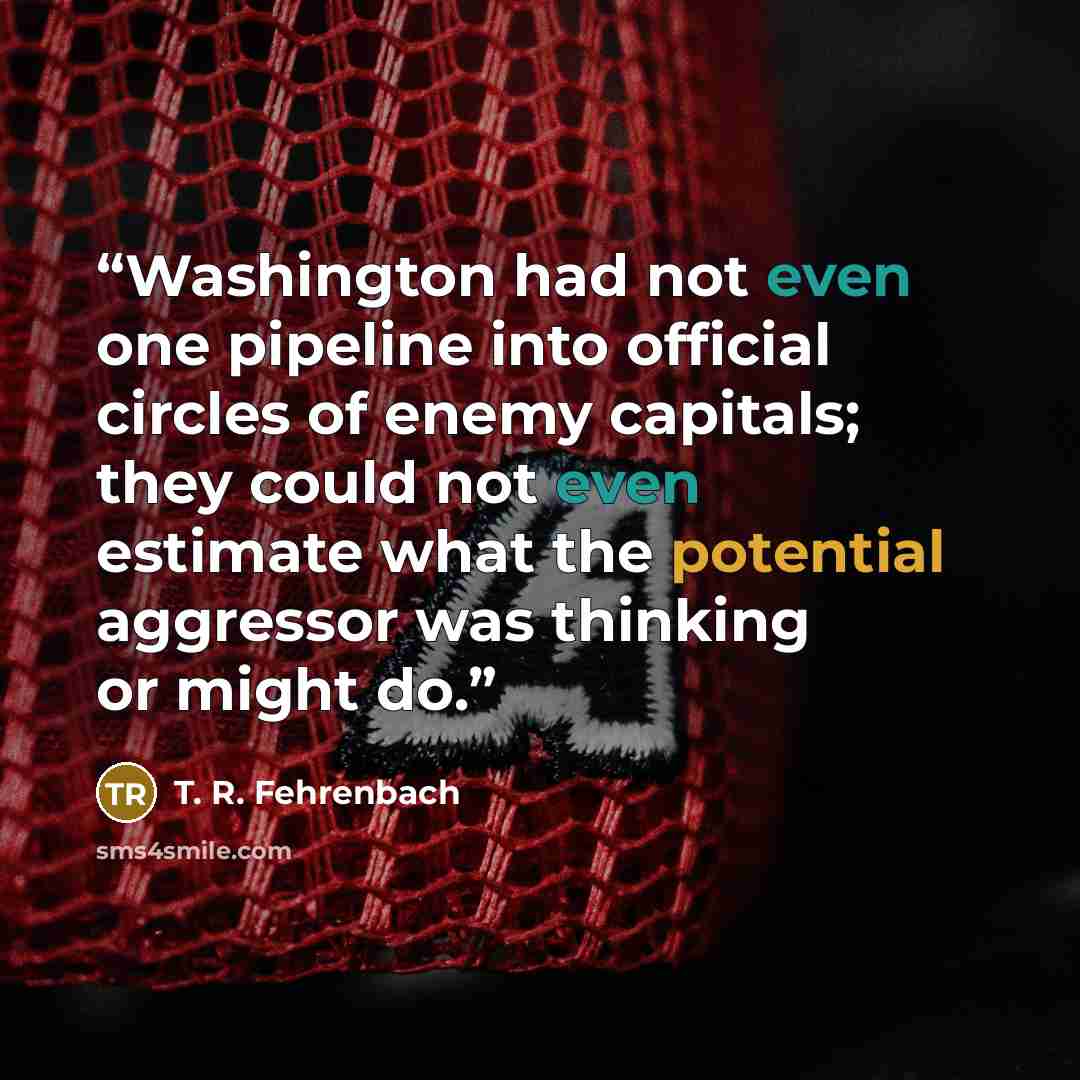 “Washington had not even one pipeline into official circles of enemy capitals; they could not even estimate what the potential aggressor was thinking or might do.” quote by T. R. Fehrenbach