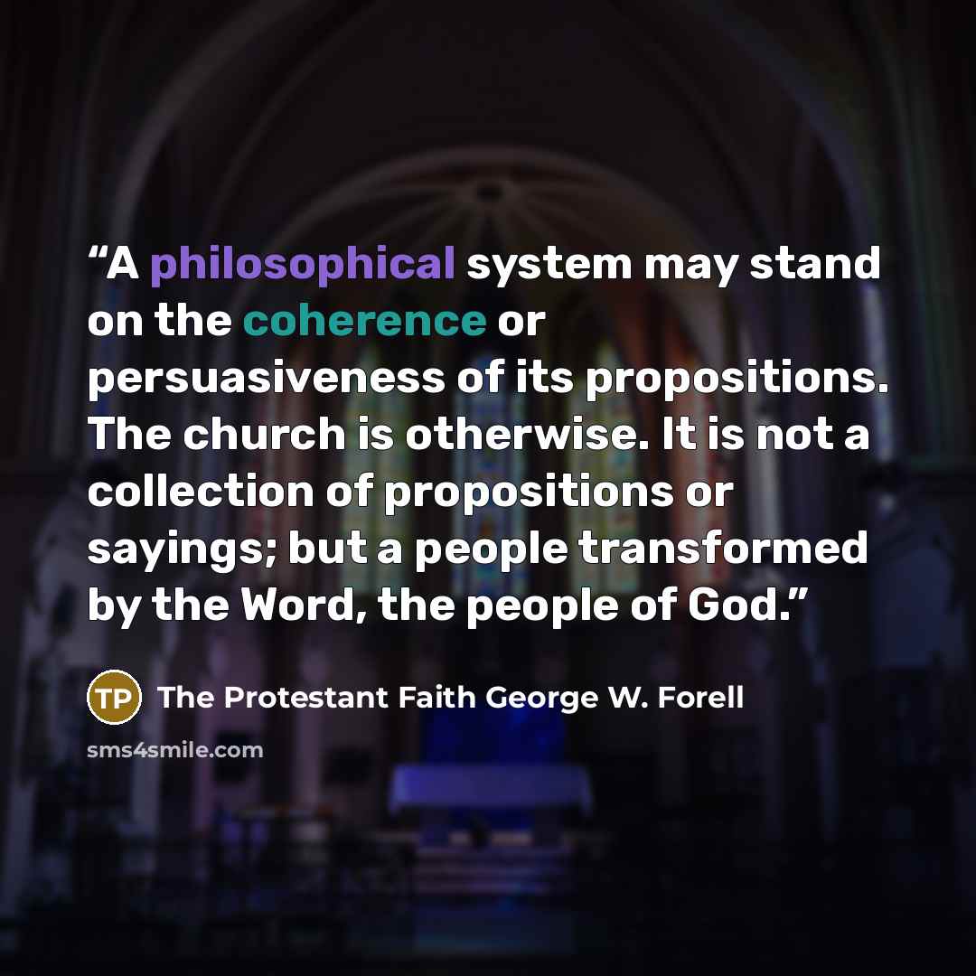 “A philosophical system may stand on the coherence or persuasiveness of its propositions. The church is otherwise. It is not a collection of propositions or sayings; but a people transformed by the Word, the people of God.” quote by The Protestant Faith George W. Forell