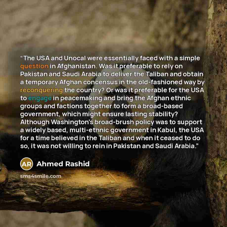 “The USA and Unocal were essentially faced with a simple question in Afghanistan. Was it preferable to rely on Pakistan and Saudi Arabia to deliver the Taliban and obtain a temporary Afghan concensus in the old-fashioned way by reconquering the country? Or was it preferable for the USA to engage in…” quote by Ahmed Rashid