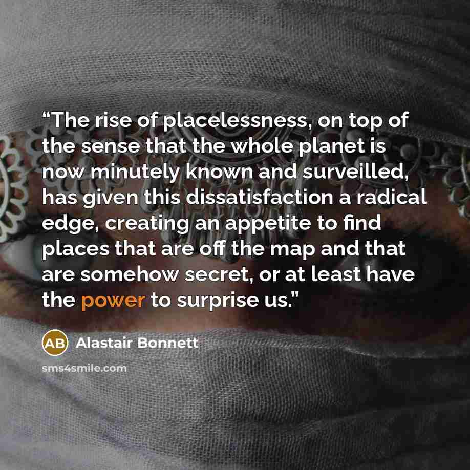 “The rise of placelessness, on top of the sense that the whole planet is now minutely known and surveilled, has given this dissatisfaction a radical edge, creating an appetite to find places that are off the map and that are somehow secret, or at least have the power to surprise us.” quote by Alastair Bonnett