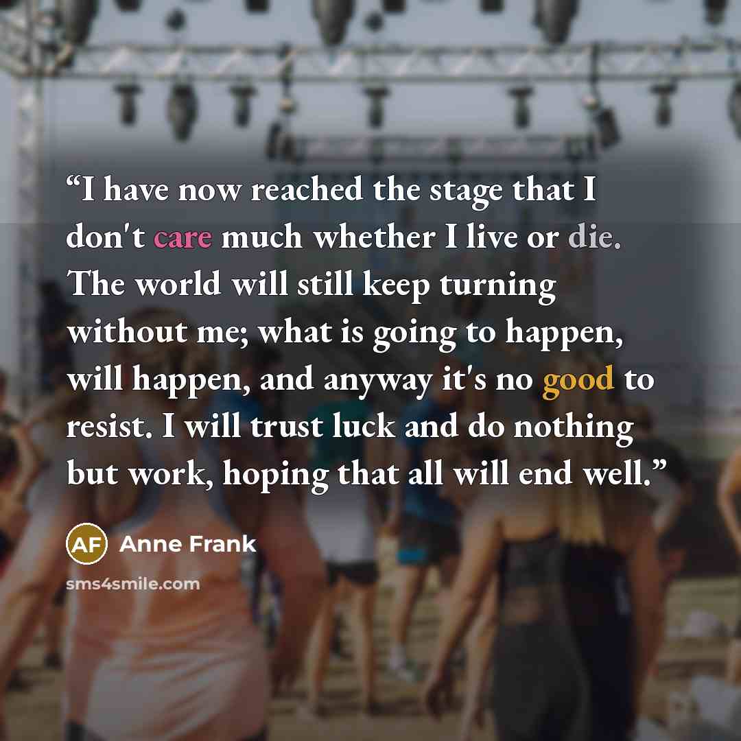 “I have now reached the stage that I don't care much whether I live or die. The world will still keep turning without me; what is going to happen, will happen, and anyway it's no good to resist. I will trust luck and do nothing but work, hoping that all will end well.” quote by Anne Frank
