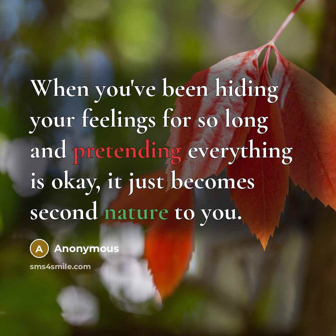 “When you've been hiding your feelings for so long and pretending everything is okay, it just becomes second nature to you.” quote by Anonymous