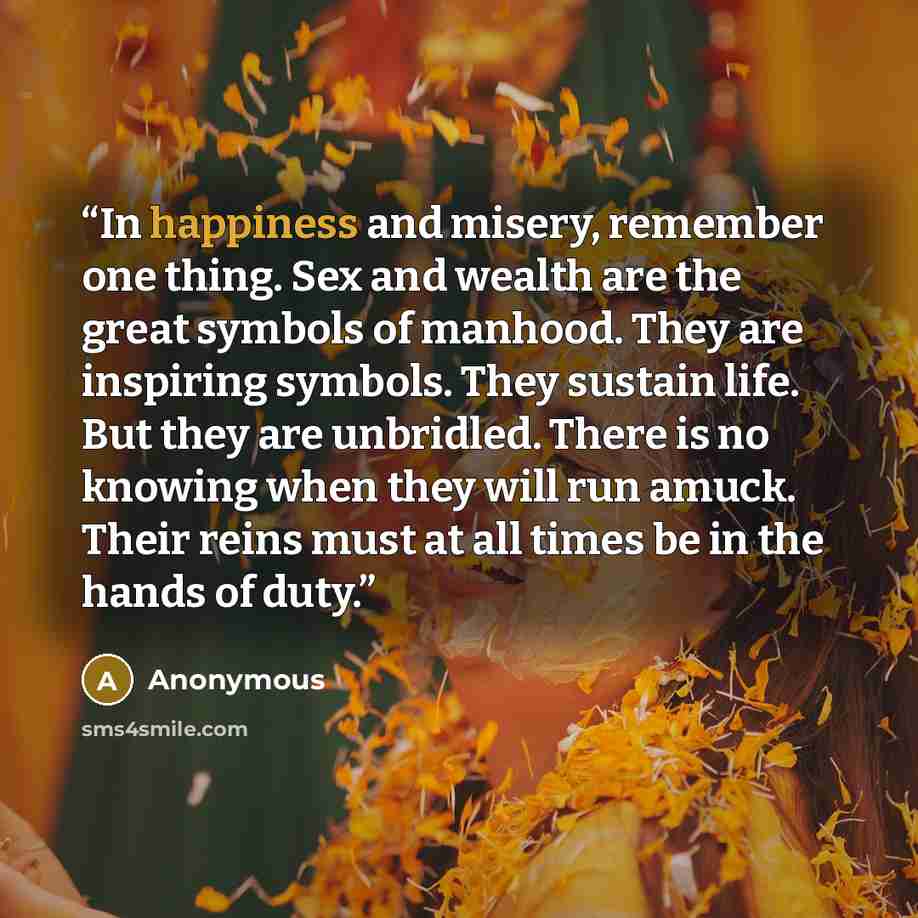 “In happiness and misery, remember one thing. Sex and wealth are the great symbols of manhood. They are inspiring symbols. They sustain life. But they are unbridled. There is no knowing when they will run amuck. Their reins must at all times be in the hands of duty.” quote by Anonymous