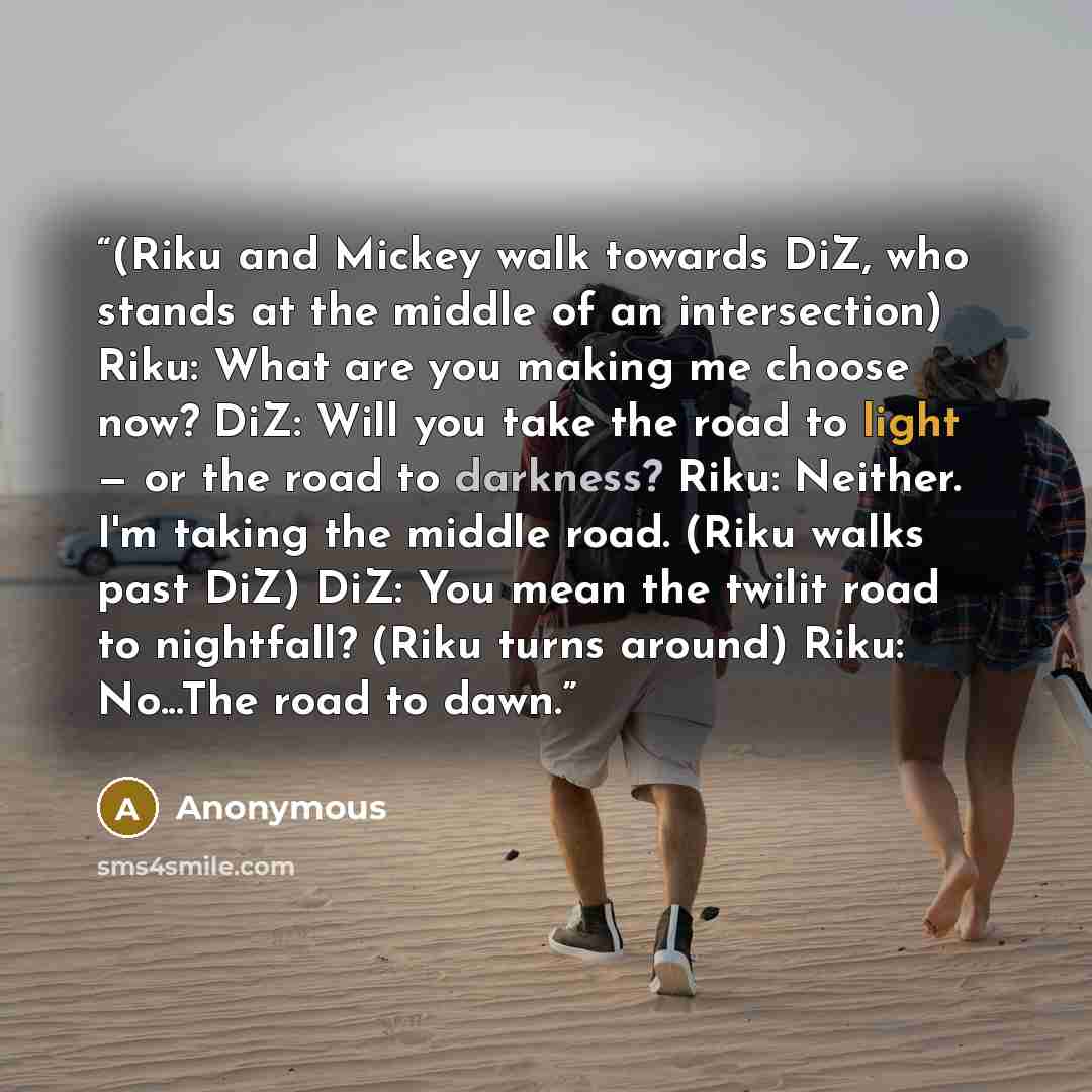 “(Riku and Mickey walk towards DiZ, who stands at the middle of an intersection) Riku: What are you making me choose now? DiZ: Will you take the road to light — or the road to darkness? Riku: Neither. I'm taking the middle road. (Riku walks past DiZ) DiZ: You mean the twilit road to nightfall?…” quote by Anonymous